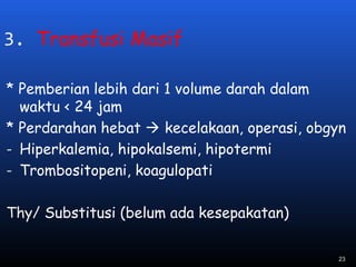3. Transfusi Masif
* Pemberian lebih dari 1 volume darah dalam
waktu < 24 jam
* Perdarahan hebat  kecelakaan, operasi, obgyn
- Hiperkalemia, hipokalsemi, hipotermi
- Trombositopeni, koagulopati
Thy/ Substitusi (belum ada kesepakatan)
23
 