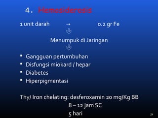 4. Hemosiderosis
1 unit darah → 0.2 gr Fe

Menumpuk di Jaringan

 Gangguan pertumbuhan
 Disfungsi miokard / hepar
 Diabetes
 Hiperpigmentasi
Thy/ Iron chelating: desferoxamin 20 mg/Kg BB
8 – 12 jam SC
5 hari 24
 