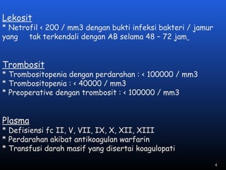 Lekosit
* Netrofil < 200 / mm3 dengan bukti infeksi bakteri / jamur
yang tak terkendali dengan AB selama 48 – 72 jam
Trombosit
* Trombositopenia dengan perdarahan : < 100000 / mm3
* Trombositopenia : < 40000 / mm3
* Preoperative dengan trombosit : < 100000 / mm3
Plasma
* Defisiensi fc II, V, VII, IX, X, XII, XIII
* Perdarahan akibat antikoagulan warfarin
* Transfusi darah masif yang disertai koagulopati
4
 