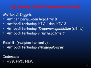 Uji Saring Untuk Pendonoran Darah
Mutlak di Inggris
• Antigen permukaan hepatitis B
• Antibodi terhadap HIV-1 dan HIV-2
• Antibodi terhadap Treponemapallidium (sifilis)
• Antibodi terhadap virus hepatitis C
Relatif (resipien tertentu) :
• Antibodi terhadap sitomegalovirus
Indonesia
• HVB, HVC, HIV,
7
 