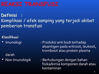 REAKSI TRANSFUSI
Definisi :
Komplikasi / efek samping yang terjadi akibat
pemberian transfusi
Klasifikasi
 Imunologi : Produksi anti bodi terhadap
aloantigen pada eritrosit, leukosit,
trombosit atau protein plasma
darah
 Non Imunologik : Berhubungan dengan bahan
fisika/kimia komponen darah atau
kontaminan
8
 