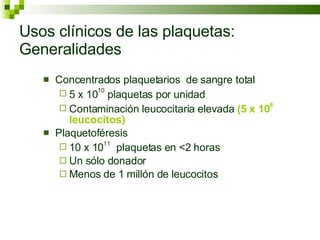 Usos clínicos de las plaquetas: Generalidades Concentrados plaquetarios  de sangre total 5 x 10 10  plaquetas por unidad Contaminación leucocitaria elevada  (5 x 10 8  leucocitos) Plaquetoféresis 10 x 10 11   plaquetas en <2 horas Un sólo donador Menos de 1 millón de leucocitos 