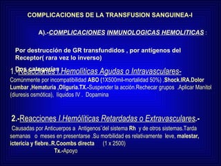 COMPLICACIONES DE LA TRANSFUSION SANGUINEA-I A).- COMPLICACIONES   INMUNOLOGICAS HEMOLITICAS  :   Por destrucción de GR transfundidos , por antígenos del Receptor( rara vez lo inverso) Dos categorías : 1.- Reacciones  I . Hemolíticas   Agudas o Intravasculares-   Comúnmente por incompatibilidad  ABO ( 1X500mil-mortalidad 50%)   , Shock.IRA.Dolor Lumbar ,Hematuria ,Oliguria.TX.- Suspender la acción.Rechecar grupos  .Aplicar Manitol (diuresis osmótica),  líquidos IV .  Dopamina 2.- Reacciones  I.Hemólíticas Retardadas o Extravasculares .-   Causadas por Anticuerpos a  Antigenos¨del sistema  Rh  y de otros sistemas.Tarda  semanas  o  meses en presentarse .Su morbilidad es relativamente  leve,  malestar, ictericia y   fiebre..R.Coombs directa   (1 x 2500)    Tx.- Apoyo 