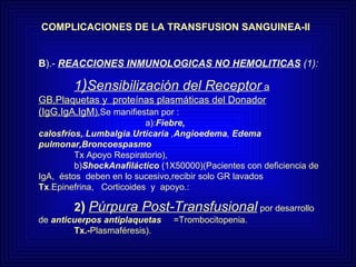 COMPLICACIONES DE LA TRANSFUSION SANGUINEA-II B ).-  REACCIONES INMUNOLOGICAS NO HEMOLITICAS  (1): 1 ) Sensibilización del Receptor  a GB,Plaquetas y  proteínas plasmáticas del Donador (IgG,IgA,IgM ). Se manifiestan por :      a): Fiebre, calosfríos, . Lumbalgia . Urticaria  , Angioedema ,  Edema pulmonar,Broncoespasmo   Tx Apoyo Respiratorio),    b) ShockAnafiláctico  (1X50000)(Pacientes con deficiencia de IgA,  éstos  deben en lo sucesivo,recibir solo GR lavados  Tx .Epinefrina,  Corticoides  y  apoyo.: 2 )   Púrpura Post-Transfusional   por desarrollo de  anticuerpos antiplaquetas   =Trombocitopenia.  Tx.- Plasmaféresis). 
