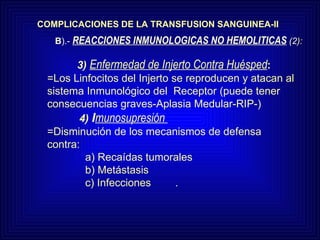COMPLICACIONES DE LA TRANSFUSION SANGUINEA-II 3)  Enfermedad de Injerto Contra Huésped : =Los Linfocitos del Injerto se reproducen y atacan al sistema Inmunológico del  Receptor (puede tener consecuencias graves-Aplasia Medular-RIP-)   4)  I munosupresión   =Disminución de los mecanismos de defensa contra:   a) Recaídas tumorales   b) Metástasis   c) Infecciones . B ).-  REACCIONES INMUNOLOGICAS NO HEMOLITICAS  (2 ): 