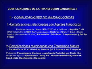 COMPLICACIONES DE LA TRANSFUSION SANGUINEA-II II.-  COMPLICACIONES NO INMUNOLOGICAS 2.- Complicaciones relacionadas con Transfusión Masiva (  Transfusión de 10 a 20 U de Paq. Globular ( o 1 A 2 veces el Vol.S. corpora)l  ) Problemas:  Plaquetopenia dilucional ,coagulopatía;Toxicidad por Citrato ( Que se une al Ca y  Hipocalcemia ;  Deseq.A/B : Alcalosis metabólica(citrato  bicarbonato :Hiperkalemia e Hipotermia) 1.- Complicaciones relacionadas con Agentes Infecciosos : Fundamentalmente :  Virus : HIV  (1X200 mil a 2Millones );  Hepatitis   C  y  B  (1X30 mil a250mil ) ;  CMV  ; Parvovirus   ;Lues  ;  Bacterias : Gram+  y  Gram-  (Shock Séptico,26   muertes en 10 años) ; Parasitarias : Paludismo , Toxoplasmosis y Enf. De Chagas 