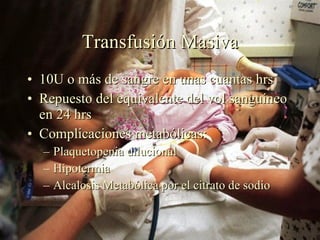 Transfusión Masiva 10U o más de sangre en unas cuantas hrs Repuesto del equivalente del vol sanguíneo en 24 hrs Complicaciones metabólicas: Plaquetopenia dilucional Hipotermia Alcalosis Metabólica por el citrato de sodio 