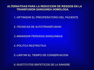 ALTERNATIVAS PARA LA REDUCCION DE RIESGOS EN LA  TRANSFUSION SANGUINEA HOMOLOGA. 1.-OPTIMIZAR EL PREOPERATORIO DEL PACIENTE 2.-TECNICAS DE AUTOTRANSFUSION 3.-MINIMIZAR PERDIDAS SANGUINEAS 4.-POLITCA RESTRICTIVA 5.-LIMITAR EL TIEMPO DE CONSERVACION 6.-SUSTITUTOS SINTETICOS DE LA SANGRE 