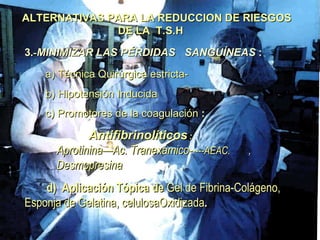 ALTERNATIVAS PARA LA REDUCCION DE RIESGOS  DE LA  T.S.H 3 .- MINIMIZAR LAS PÉRDIDAS  SANGUÍNEAS  :   a) Técnica Quirúrgica estricta- b) Hipotensión Inducida c) Promotores de la coagulación  : Antifibrinolíticos  :     Aprotinina—Ac. Tranexámico- ----AEAC. ,  Desmopresina d)  Aplicación Tópica de  Gel de Fibrina-Colágeno, Esponja de Gelatina, celulosaOxidizada . 