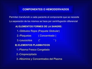 COMPONENTES O HEMODERIVADOS Permiten transfundir a cada paciente el  componente  que se necesite La separación de los mismos se hace por centrifugación diferencial A) ELEMENTOS FORMES DE LA SANGRE: 1.-Glóbulos Rojos (Paquete Globular) 2.-Plaquetas  ( Concentrado ) 3.-Leucocitos  (“  “ ) B) ELEMENTOS PLASMATICOS  1.-Plasma Fresco Congelado 2.-Crioprecipitado 3.-Albúmina y Concentrados del Plasma 