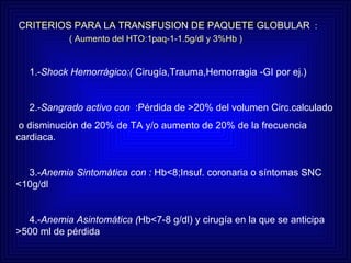 CRIERIOS PAA LA TRANSFUSION DE PAQUETE GLOBULAR CRITERIOS PARA LA TRANSFUSION DE PAQUETE GLOBULAR   : ( Aumento del HTO:1paq-1-1.5g/dl y 3%Hb ) 1.- Shock Hemorrágico:(  Cirugía,Trauma,Hemorragia -GI por ej.) 2.- Sangrado activo con   :Pérdida de >20% del volumen Circ.calculado o disminución de 20% de TA y/o aumento de 20% de la frecuencia  cardiaca. 3.- Anemia Sintomática con :  Hb<8;Insuf. coronaria o síntomas SNC <10g/dl 4.- Anemia Asintomática ( Hb<7-8 g/dl) y cirugía en la que se anticipa >500 ml de pérdida 