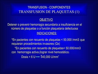 TRANSFUSION - COMPONENTES TRANSFUSION DE PLAQUETAS (1) OBJETIVO Detener o prevenir hemorragia secundaria a insuficiencia en el número de plaquetas o a función plaquetaria defectuosa  INDICACIONES: *En pacientes con recuento de plaquetas < 50.000 /mm3  que requieran procedimientos invasores (Qx) *En pacientes con recuento de plaquetas< 50.000/mm3  con  hemorragia activa.(lograr nivel hemostático ) Dosis = 6 U  40,000 U/mm” 