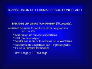 EFECTO DE UNA UNIDAD TRANSFUNDIDA   (1H.después): A umento de  todos los factores de la coagulación  en 3 a 5%   *Restitución de factores específicos  *CID ( fase hemorrágica)     *Anular con rapidez los efectos de la Warfarina *Padecimientos hepáticos con TP prolongados   *Tx de la Púrpura trombótica TRANSFUSION DE PLASMA FRESCO CONGELADO *TP>18 segs. y  TPT>54 segs 