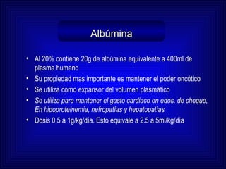 Albúmina Al 20% contiene 20g de albúmina equivalente a 400ml de plasma humano Su propiedad mas importante es mantener el poder oncótico  Se utiliza como expansor del volumen plasmático  Se utiliza para mantener el gasto cardiaco en edos. de choque, En hipoproteinemia, nefropatías y hepatopatías Dosis 0.5 a 1g/kg/día .   E sto equivale a 2.5 a 5ml/kg/día 