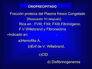 CRIOPRECIPITADO Fracción proteica del Plasma fresco Congelado    ( Respuesta 1H después )  Rica en : FVIII; FXII; FXIII, Fibrinógeno ,  F.V.Willebrand y Fibronectina    . = Indicado en: a)Hemofilia A, b)Enf de V. Willebrand,       c)CID   d) Disfibrinogenemia 