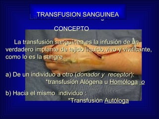 La Transfusión de Sangre La transfusión sanguínea es la infusión de un verdadero implante de tejido líquido,vivo y vivificante, como lo es la sangre  a) De un individuo a otro ( donador y  receptor ):    *transfusión Alógena u  Homóloga   o   b) Hacia el mismo  individuo :    *Transfusión  Autóloga TRANSFUSION SANGUINEA CONCEPTO 