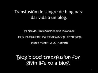 1 Transfusión de sangre de blog para dar vida a un blog. El  “fluido  intelectual” ha sido tomado de  DOS  BLOGGERS  PROFESIONALES   ÉXITOSOS: Merlin Mann &  J. A.  Konrath Blog bloodtransfusionforgivinlifeto a blog. 
