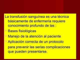 octubre 2,012 lic.Esp. Florentina Morales Damián Docente: UNMSM2
La transfusión sanguínea es una técnica
básicamente de enfermería requiere
conocimiento profundo de las :
 Bases fisiológicas
 Manejo de la atención al paciente
 Aplicación correcta de un protocolo
para prevenir las serias complicaciones
que pueden presentarse.
 