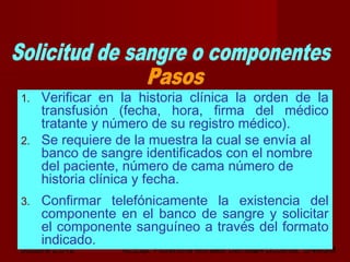 octubre 2,012 lic.Esp. Florentina Morales Damián Docente: UNMSM24
1. Verificar en la historia clínica la orden de la
transfusión (fecha, hora, firma del médico
tratante y número de su registro médico).
2. Se requiere de la muestra la cual se envía al
banco de sangre identificados con el nombre
del paciente, número de cama número de
historia clínica y fecha.
3. Confirmar telefónicamente la existencia del
componente en el banco de sangre y solicitar
el componente sanguíneo a través del formato
indicado.
 