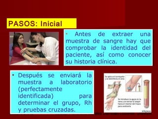 octubre 2,012 lic.Esp. Florentina Morales Damián Docente: UNMSM26
• Antes de extraer una
muestra de sangre hay que
comprobar la identidad del
paciente, así como conocer
su historia clínica.
• Antes de extraer una
muestra de sangre hay que
comprobar la identidad del
paciente, así como conocer
su historia clínica.
• Después se enviará la
muestra a laboratorio
(perfectamente
identificada) para
determinar el grupo, Rh
y pruebas cruzadas.
PASOS: Inicial
 