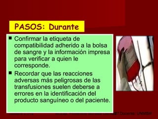 octubre 2,012 lic.Esp. Florentina Morales Damián Docente: UNMSM27
 Confirmar la etiqueta de
compatibilidad adherido a la bolsa
de sangre y la información impresa
para verificar a quien le
corresponde.
 Recordar que las reacciones
adversas más peligrosas de las
transfusiones suelen deberse a
errores en la identificación del
producto sanguíneo o del paciente.
PASOS: DurantePASOS: Durante
 