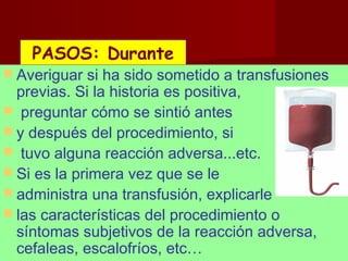 octubre 2,012 lic.Esp. Florentina Morales Damián Docente: UNMSM28
 Averiguar si ha sido sometido a transfusiones
previas. Si la historia es positiva,
 preguntar cómo se sintió antes
 y después del procedimiento, si
 tuvo alguna reacción adversa...etc.
 Si es la primera vez que se le
 administra una transfusión, explicarle
 las características del procedimiento o
síntomas subjetivos de la reacción adversa,
cefaleas, escalofríos, etc…
PASOS: DurantePASOS: Durante
 