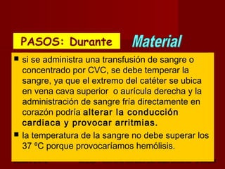 octubre 2,012 lic.Esp. Florentina Morales Damián Docente: UNMSM30
 si se administra una transfusión de sangre o
concentrado por CVC, se debe temperar la
sangre, ya que el extremo del catéter se ubica
en vena cava superior o aurícula derecha y la
administración de sangre fría directamente en
corazón podría alterar la conducción
cardiaca y provocar arritmias.
 la temperatura de la sangre no debe superar los
37 ºC porque provocaríamos hemólisis.
PASOS: DurantePASOS: Durante
 