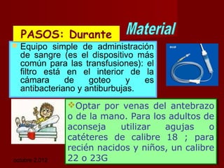 octubre 2,012 lic.Esp. Florentina Morales Damián Docente: UNMSM31
 Equipo simple de administración
de sangre (es el dispositivo más
común para las transfusiones): el
filtro está en el interior de la
cámara de goteo y es
antibacteriano y antiburbujas.
Optar por venas del antebrazo
o de la mano. Para los adultos de
aconseja utilizar agujas o
catéteres de calibre 18 ; para
recién nacidos y niños, un calibre
22 o 23G
Optar por venas del antebrazo
o de la mano. Para los adultos de
aconseja utilizar agujas o
catéteres de calibre 18 ; para
recién nacidos y niños, un calibre
22 o 23G
PASOS: DurantePASOS: Durante
 