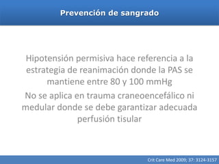 Prevención de sangrado




 Hipotensión permisiva hace referencia a la
 estrategia de reanimación donde la PAS se
      mantiene entre 80 y 100 mmHg
No se aplica en trauma craneoencefálico ni
medular donde se debe garantizar adecuada
              perfusión tisular



                              Crit Care Med 2009; 37: 3124-3157
 