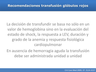 Recomendaciones transfusión glóbulos rojos




La decisión de transfundir se basa no sólo en un
valor de hemoglobina sino en la evaluación del
 estado de shock, la respuesta a LEV, duración y
   grado de la anemia y respuesta fisiológica
                 cardiopulmonar
En ausencia de hemorragia aguda la transfusión
     debe ser administrada unidad a unidad


                                 Crit Care Med 2009; 37: 3124-3157
 