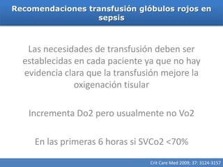 Recomendaciones transfusión glóbulos rojos en
                  sepsis



   Las necesidades de transfusión deben ser
  establecidas en cada paciente ya que no hay
  evidencia clara que la transfusión mejore la
               oxigenación tisular

   Incrementa Do2 pero usualmente no Vo2

     En las primeras 6 horas si SVCo2 <70%
                                 Crit Care Med 2009; 37: 3124-3157
 