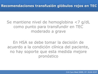 Recomendaciones transfusión glóbulos rojos en TEC




  Se mantiene nivel de hemoglobina <7 g/dL
     como punto para transfundir en TEC
             moderado a grave

      En HSA se debe tomar la decisión de
   acuerdo a la condición clínica del paciente,
    no hay soporte que esta medida mejore
                   pronóstico


                                  Crit Care Med 2009; 37: 3124-3157
 