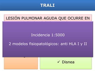 TRALI


LESIÓN PULMONAR AGUDA QUE OCURRE EN
     LAS 6 HORAS SIGUIENTES A LA
 TRANSFUSIÓN CON UNA CLARA RELACIÓN
      TEMPORAL A LA TRANSFUSIÓN
           Incidencia 1:5000

 2 modelos fisiopatológicos: anti HLA I y II
                            Hipoxia
Edema pulmonar
                            Fiebre
 no cardiogénico
                            Disnea
 