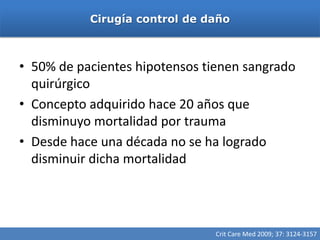 Cirugía control de daño



• 50% de pacientes hipotensos tienen sangrado
  quirúrgico
• Concepto adquirido hace 20 años que
  disminuyo mortalidad por trauma
• Desde hace una década no se ha logrado
  disminuir dicha mortalidad




                                Crit Care Med 2009; 37: 3124-3157
 