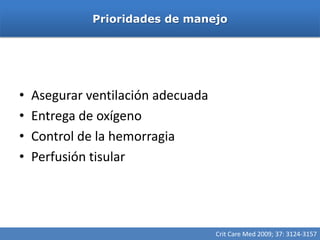 Prioridades de manejo




•   Asegurar ventilación adecuada
•   Entrega de oxígeno
•   Control de la hemorragia
•   Perfusión tisular




                                    Crit Care Med 2009; 37: 3124-3157
 