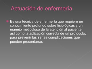 Es una técnica de enfermería que requiere un conocimiento profundo sobre fisiológicas y un manejo meticuloso de la atención al paciente así como la aplicación correcta de un protocolo, para prevenir las serias complicaciones que pueden presentarse . 