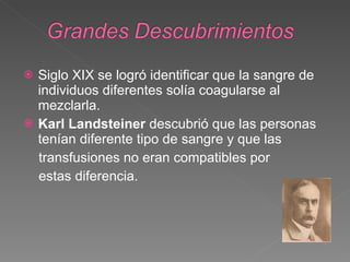 Siglo XIX se logró identificar que la sangre de individuos diferentes solía coagularse al mezclarla. Karl Landsteiner  descubrió que las personas tenían diferente tipo de sangre y que las transfusiones no eran compatibles por  estas diferencia. 