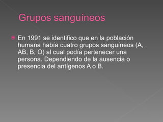 En 1991 se identifico que en la población humana había cuatro grupos sanguíneos (A, AB, B, O) al cual podía pertenecer una persona. Dependiendo de la ausencia o presencia del antígenos A o B. 