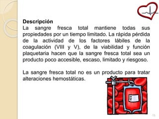 Descripción 
La sangre fresca total mantiene todas sus 
propiedades por un tiempo limitado. La rápida pérdida 
de la actividad de los factores lábiles de la 
coagulación (VIII y V), de la viabilidad y función 
plaquetaria hacen que la sangre fresca total sea un 
producto poco accesible, escaso, limitado y riesgoso. 
La sangre fresca total no es un producto para tratar 
alteraciones hemostáticas. 
13 
 