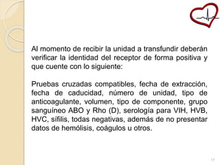 Al momento de recibir la unidad a transfundir deberán 
verificar la identidad del receptor de forma positiva y 
que cuente con lo siguiente: 
Pruebas cruzadas compatibles, fecha de extracción, 
fecha de caducidad, número de unidad, tipo de 
anticoagulante, volumen, tipo de componente, grupo 
sanguíneo ABO y Rho (D), serología para VIH, HVB, 
HVC, sífilis, todas negativas, además de no presentar 
datos de hemólisis, coágulos u otros. 
17 
 