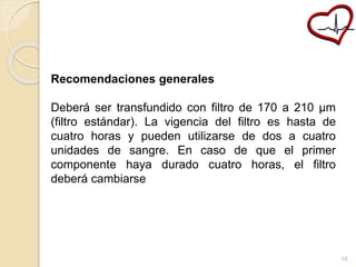 Recomendaciones generales 
Deberá ser transfundido con filtro de 170 a 210 μm 
(filtro estándar). La vigencia del filtro es hasta de 
cuatro horas y pueden utilizarse de dos a cuatro 
unidades de sangre. En caso de que el primer 
componente haya durado cuatro horas, el filtro 
deberá cambiarse 
18 
 