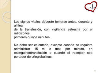 Los signos vitales deberán tomarse antes, durante y 
al final 
de la transfusión, con vigilancia estrecha por el 
médico los 
primeros quince minutos. 
No debe ser calentado, excepto cuando se requiera 
administrar 15 ml o más por minuto, en 
exanguineotransfusión o cuando el receptor sea 
portador de crioglobulinas. 
19 
 
