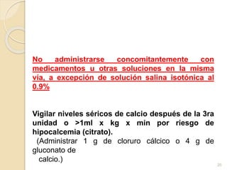 No administrarse concomitantemente con 
medicamentos u otras soluciones en la misma 
vía, a excepción de solución salina isotónica al 
0.9% 
Vigilar niveles séricos de calcio después de la 3ra 
unidad o >1ml x kg x min por riesgo de 
hipocalcemia (citrato). 
(Administrar 1 g de cloruro cálcico o 4 g de 
gluconato de 
calcio.) 
20 
 