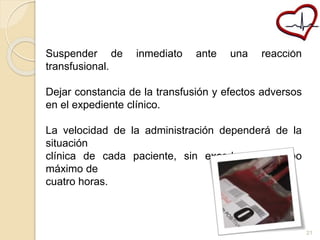 Suspender de inmediato ante una reacción 
transfusional. 
Dejar constancia de la transfusión y efectos adversos 
en el expediente clínico. 
La velocidad de la administración dependerá de la 
situación 
clínica de cada paciente, sin exceder un tiempo 
máximo de 
cuatro horas. 
21 
 