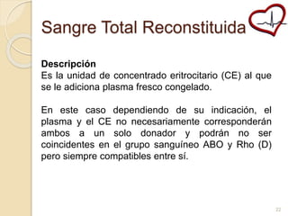 Sangre Total Reconstituida 
Descripción 
Es la unidad de concentrado eritrocitario (CE) al que 
se le adiciona plasma fresco congelado. 
En este caso dependiendo de su indicación, el 
plasma y el CE no necesariamente corresponderán 
ambos a un solo donador y podrán no ser 
coincidentes en el grupo sanguíneo ABO y Rho (D) 
pero siempre compatibles entre sí. 
22 
 