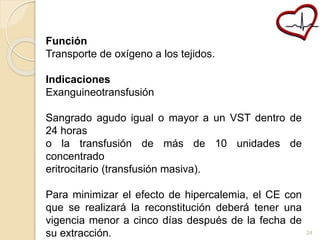 Función 
Transporte de oxígeno a los tejidos. 
Indicaciones 
Exanguineotransfusión 
Sangrado agudo igual o mayor a un VST dentro de 
24 horas 
o la transfusión de más de 10 unidades de 
concentrado 
eritrocitario (transfusión masiva). 
Para minimizar el efecto de hipercalemia, el CE con 
que se realizará la reconstitución deberá tener una 
vigencia menor a cinco días después de la fecha de 
su extracción. 24 
 