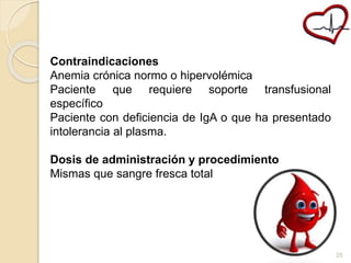 Contraindicaciones 
Anemia crónica normo o hipervolémica 
Paciente que requiere soporte transfusional 
específico 
Paciente con deficiencia de IgA o que ha presentado 
intolerancia al plasma. 
Dosis de administración y procedimiento 
Mismas que sangre fresca total 
25 
 