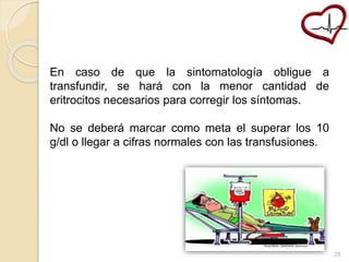 En caso de que la sintomatología obligue a 
transfundir, se hará con la menor cantidad de 
eritrocitos necesarios para corregir los síntomas. 
No se deberá marcar como meta el superar los 10 
g/dl o llegar a cifras normales con las transfusiones. 
28 
 