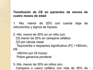 Transfusión de CE en pacientes de menos de 
cuatro meses de edad: 
1. Hto. menor de 20% con cuenta baja de 
reticulocitos y signos de hipoxia. 
2. Hto. menor de 30% en un niño con: 
O2 menor de 35% en campana cefálica 
O2 por cánula nasal 
Taquicardia o taquipnea significativa (FC >180/min, 
FR 
>80/min por 24 horas) 
Pobre ganancia ponderal 
3. Hto. menor de 35% en niños con: 
Campana o casco cefálico con más de 35% de 
30 
 