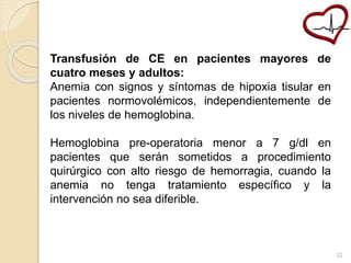 Transfusión de CE en pacientes mayores de 
cuatro meses y adultos: 
Anemia con signos y síntomas de hipoxia tisular en 
pacientes normovolémicos, independientemente de 
los niveles de hemoglobina. 
Hemoglobina pre-operatoria menor a 7 g/dl en 
pacientes que serán sometidos a procedimiento 
quirúrgico con alto riesgo de hemorragia, cuando la 
anemia no tenga tratamiento específico y la 
intervención no sea diferible. 
32 
 
